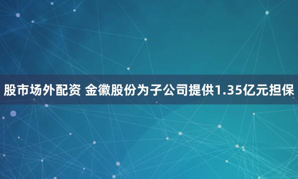 股市场外配资 金徽股份为子公司提供1.35亿元担保