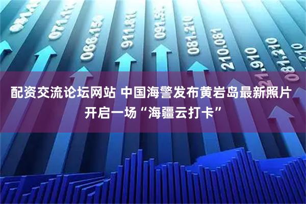 配资交流论坛网站 中国海警发布黄岩岛最新照片 开启一场“海疆云打卡”