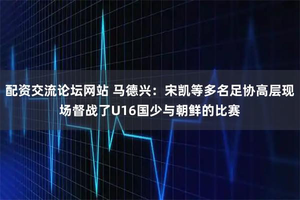 配资交流论坛网站 马德兴：宋凯等多名足协高层现场督战了U16国少与朝鲜的比赛