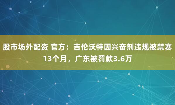 股市场外配资 官方：吉伦沃特因兴奋剂违规被禁赛13个月，广东被罚款3.6万