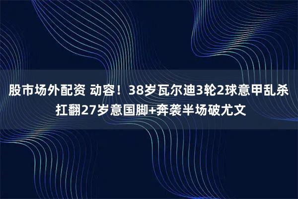 股市场外配资 动容！38岁瓦尔迪3轮2球意甲乱杀 扛翻27岁意国脚+奔袭半场破尤文