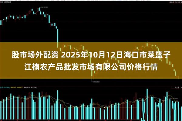 股市场外配资 2025年10月12日海口市菜篮子江楠农产品批发市场有限公司价格行情