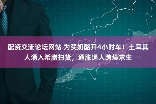 配资交流论坛网站 为买奶酪开4小时车！土耳其人涌入希腊扫货，通胀逼人跨境求生
