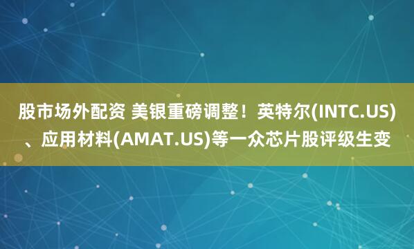 股市场外配资 美银重磅调整！英特尔(INTC.US)、应用材料(AMAT.US)等一众芯片股评级生变