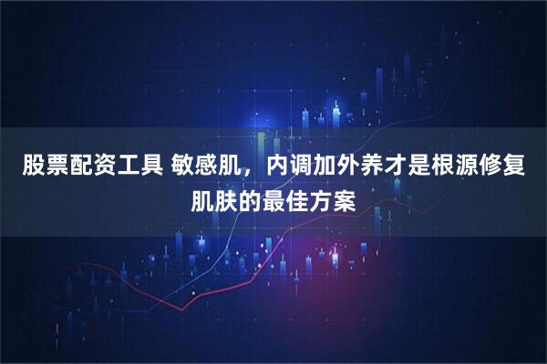 股票配资工具 敏感肌，内调加外养才是根源修复肌肤的最佳方案