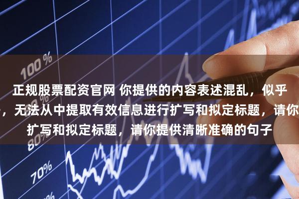 正规股票配资官网 你提供的内容表述混乱，似乎并非完整通顺的句子，无法从中提取有效信息进行扩写和拟定标题，请你提供清晰准确的句子