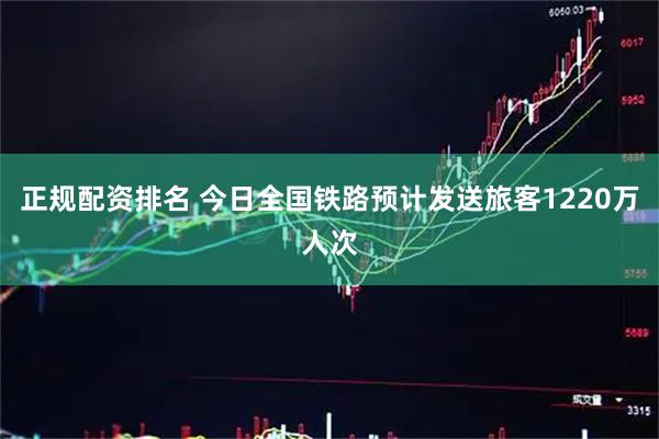 正规配资排名 今日全国铁路预计发送旅客1220万人次