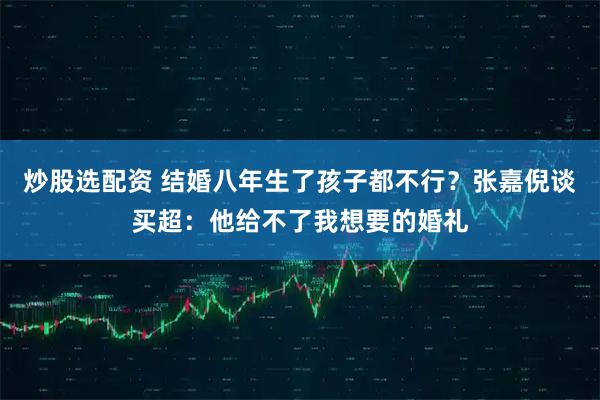炒股选配资 结婚八年生了孩子都不行？张嘉倪谈买超：他给不了我想要的婚礼